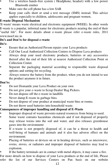        12         Use a wireless hands-free system (  Headphone, headset) with a low power Bluetooth emitter  Make sure the cell phone has a low SAR  Keep your  calls  short  or  send a text message (SMS) instead. This advice applies especially to children, adolescents and pregnant women. E-waste Disposal Mechanism 'E-waste' means waste electrical and electronic equipment (WEEE). In other words E-waste is a popular, informal name for electronic products nearing the end of their "useful  life".  For  more  details  about  e-waste  please  refer  e-waste  rules,  2011 www.moef.nic.in Do&rsquo;s and Don&rsquo;ts for disposal e-waste Do&rsquo;s:    Ensure that an Authorized Person repairs your Lava products    Call Our Local Authorized Collection Centers to Dispose Lava products    Always  drop  your  used  electronic  products,  batteries  or  any  accessories thereof after the end of their life at nearest Authorized Collection Point or Collection Center.    Separate  the  packaging  material  according  to  responsible  waste  disposal options and sorting for recycling.    Always remove the battery from the product, when you do not intend to use the product anymore it in future.   Don&rsquo;ts:  Do not Dismantle your Lava Product on your own  Do not give your e-waste to Scrap Dealer/ Rag Pickers.    Do not dispose-off the e-waste in landfills    Never dump E-waste in garbage bins.    Do not dispose of your product at municipal waste bins or rooms.    Do not throw used batteries into household waste.   Consequences of improper handling and disposal of E-Waste  Improper disposal of waste prevents natural resources from being re-used.    Some waste contains hazardous chemicals and if not disposed of properly may  release  toxins  into  the  soil  and  water,  and  also  releases  greenhouse gases into the environment    If  e-waste  is  not  properly  disposed  of,  it  can  be  a  threat  to  health  and well-being  of  humans  and  animals  and  it  also  has  adverse  effect  on  the environment.    Placing of batteries or devices on or in heating devices, such as microwave, ovens, stoves, or radiators and improper disposal of batteries may lead to explosion.    If the battery terminals are in contact with metal objects, it may cause a fire.   For more details on how to dispose of your Lava products at the end of life, Please refer  the  list  of  our  Services  Centers  on  Pan  basis  on  our  website 