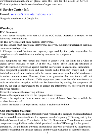        13        www.lavainternational.com  or  please  view  this  link  for  the  details  of  Service Centers http://www.lavainternational.com/support-services. 6. Service Center Info E-mail: service@lavainternational.com Google is a trademark of Google Inc.  Warnings FCC Statement 1. This  device complies with Part 15 of the  FCC  Rules. Operation is subject to the following two conditions: (1) This device may not cause harmful interference. (2) This device must accept any interference received, including interference that may cause undesired operation. 2.  Changes  or  modifications  not  expressly  approved  by  the  party  responsible  for compliance could void the user's authority to operate the equipment. NOTE:   This  equipment has  been  tested  and  found  to  comply with the limits  for  a  Class  B digital  device,  pursuant  to  Part  15  of  the  FCC  Rules.  These  limits  are  designed  to provide reasonable protection against harmful interference in a residential installation. This  equipment  generates  uses  and  can  radiate  radio  frequency  energy  and,  if  not installed and used in accordance with the instructions, may cause harmful interference to  radio  communications.  However,  there  is  no  guarantee  that  interference  will  not occur in a particular installation. If this equipment does cause harmful interference to radio or  television  reception, which can be determined by turning the equipment off and on, the user is encouraged to try to correct the interference by one or more of the following measures: Reorient or relocate the receiving antenna. Increase the separation between the equipment and receiver. Connect  the  equipment  into  an  outlet  on  a  circuit  different  from  that  to  which  the receiver is connected.   Consult the dealer or an experienced radio/TV technician for help.  SAR Information Statement Your wireless phone is a radio transmitter and receiver. It is designed and manufactured not to exceed the emission limits for exposure to radiofrequency (RF) energy set by the Federal Communications Commission of the U.S. Government. These limits are part of comprehensive guidelines and establish permitted levels of RF energy for the general population. The guidelines are based on standards that were developed by independent scientific organizations through periodic and thorough evaluation of scientific studies. 