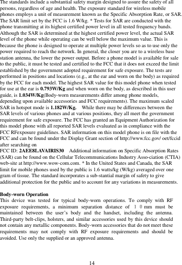        14        The standards include a substantial safety margin designed to assure the safety of all persons, regardless of age and health. The exposure standard for wireless mobile phones employs a unit of measurement known as the Specific Absorption Rate, or SAR. The SAR limit set by the FCC is 1.6 W/kg. * Tests for SAR are conducted with the phone transmitting at its highest certified power level in all tested frequency bands. Although the SAR is determined at the highest certified power level, the actual SAR level of the phone while operating can be well below the maximum value. This is because the phone is designed to operate at multiple power levels so as to use only the power required to reach the network. In general, the closer you are to a wireless base station antenna, the lower the power output. Before a phone model is available for sale to the public, it must be tested and certified to the FCC that it does not exceed the limit established by the government adopted requirement for safe exposure. The tests are performed in positions and locations (e.g., at the ear and worn on the body) as required by the FCC for each model. The highest SAR value for this model phone when tested for use at the ear is 0.793W/Kg and when worn on the body, as described in this user guide, is 1.034W/Kg(Body-worn measurements differ among phone models, depending upon available accessories and FCC requirements). The maximum scaled SAR in hotspot mode is 1.182W/Kg. While there may be differences between the SAR levels of various phones and at various positions, they all meet the government requirement for safe exposure. The FCC has granted an Equipment Authorization for this model phone with all reported SAR levels evaluated as in compliance with the FCC RFexposure guidelines. SAR information on this model phone is on file with the FCC and can be found under the Display Grant section of http://www.fcc.gov/ oet/fccid after searching on   FCC ID: 2AEE8LAVAIRIS30 Additional information on Specific Absorption Rates (SAR) can be found on the Cellular Telecommunications Industry Asso-ciation (CTIA) web-site at http://www.wow-com.com. * In the United States and Canada, the SAR limit for mobile phones used by the public is 1.6 watts/kg (W/kg) averaged over one gram of tissue. The standard incorporates a sub-stantial margin of safety to give additional protection for the public and to account for any variations in measurements.  Body-worn Operation This  device  was  tested  for  typical  body-worn  operations.  To  comply  with  RF exposure  requirements,  a  minimum  separation  distance  of  １０mm  must  be maintained  between  the  user&rsquo;s  body  and  the  handset,  including  the  antenna. Third-party belt-clips, holsters, and similar accessories used by this device should not contain any metallic components. Body-worn accessories that do not meet these requirements  may  not  comply  with  RF  exposure  requirements  and  should  be avoided. Use only the supplied or an approved antenna.    