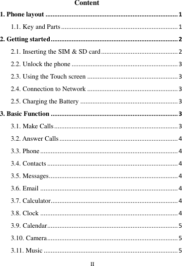        II       Content 1. Phone layout ............................................................................ 1 1.1. Key and Parts ................................................................... 1 2. Getting started ......................................................................... 2 2.1. Inserting the SIM &amp; SD card ............................................ 2 2.2. Unlock the phone ............................................................. 3 2.3. Using the Touch screen .................................................... 3 2.4. Connection to Network .................................................... 3 2.5. Charging the Battery ........................................................ 3 3. Basic Function ......................................................................... 3 3.1. Make Calls ....................................................................... 3 3.2. Answer Calls .................................................................... 4 3.3. Phone ............................................................................... 4 3.4. Contacts ........................................................................... 4 3.5. Messages .......................................................................... 4 3.6. Email ............................................................................... 4 3.7. Calculator ......................................................................... 4 3.8. Clock ............................................................................... 4 3.9. Calendar ........................................................................... 5 3.10. Camera ........................................................................... 5 3.11. Music ............................................................................. 5 