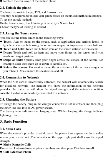        3         Replace the rear cover of the mobile phone. 2.2. Unlock the phone   The handset provide Swipe, PIN, and Password etc.   You may be required to unlock your phone based on the unlock method in settings. To set the unlock method: On the home screen, touch Settings > Security > Screen lock. Choose the type of locking as desired.   2.3. Using the Touch screen   You can use the touch screen in the following ways:  Touch: Acts on items on the screen, such as application and settings icons, to type letters an symbols using the on screen keypad, or to press on screen buttons.  Touch and hold: Touch and hold an item on the screen until an action occurs.  Drags: Touch and hold an item and move your finger on the screen until you reach and target position.  Swipe or slide: Quickly slide your finger across the surface of the screen. For example, slide the screen up or down to scroll a list.  Rotate the screen: On most screens, the orientation of  the screen  changes as you rotate it. You can turn this feature on and off.     2.4. Connection to Network When the SIM card is successfully unlocked, the handset will automatically search for  available  network.  The  handset  will  show  the  information  of  the  network provider;  the  status bar  will  show  the  signal  strength and  the  network  condition once the handset is successfully connected to a network. 2.5. Charging the Battery To charge the battery, plug in the charger connector (USB interface) and then plug the other line and into an AC power socket. The battery icon indicates the charging state. While charging, the charge indicate lightning icon.   3. Basic Function 3.1. Make Calls When the network provider is valid, touch the phone icon appears on the standby screen, you can call out. The indicator on the upper right part shall show the signal strength.  Make Domestic Calls Use virtual keyboard to enter phone numbers and then press Dial icon to call.  Call Extension Phone 