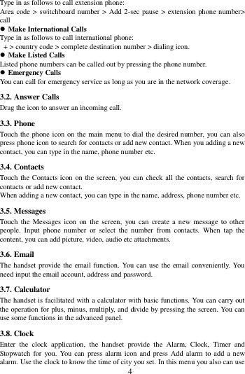        4        Type in as follows to call extension phone: Area code > switchboard number > Add 2-sec pause > extension phone number> call  Make International Calls Type in as follows to call international phone:  + > country code > complete destination number > dialing icon.    Make Listed Calls Listed phone numbers can be called out by pressing the phone number.  Emergency Calls You can call for emergency service as long as you are in the network coverage.   3.2. Answer Calls   Drag the icon to answer an incoming call. 3.3. Phone Touch the phone icon on the main menu to dial the desired number, you can also press phone icon to search for contacts or add new contact. When you adding a new contact, you can type in the name, phone number etc. 3.4. Contacts Touch the Contacts icon on the screen, you can check all the contacts, search for contacts or add new contact. When adding a new contact, you can type in the name, address, phone number etc. 3.5. Messages Touch  the  Messages icon  on  the  screen,  you  can  create a new message to other people.  Input  phone  number  or  select  the  number  from  contacts.  When  tap  the content, you can add picture, video, audio etc attachments.   3.6. Email The handset provide the email function. You can use the email conveniently. You need input the email account, address and password. 3.7. Calculator The handset is facilitated with a calculator with basic functions. You can carry out the operation for plus, minus, multiply, and divide by pressing the screen. You can use some functions in the advanced panel. 3.8. Clock Enter  the  clock  application,  the  handset  provide  the  Alarm,  Clock,  Timer  and Stopwatch for you. You can  press alarm icon and press Add alarm to add a new alarm. Use the clock to know the time of city you set. In this menu you also can use 