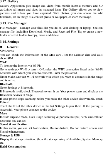        6        3.12. Gallery Gallery  Application pick image and video from mobile internal memory and SD card.show all image and video in managed form. The Gallery allows you to view pictures  and  videos  you  have  captured.  With  photos,  you  can  access  the  edit functions, set an image as a contact photo or wallpaper, or share the image. 3.13. File Manager File Manager &ndash; Manage your files like you do on your desktop or laptop. You can manage file, including Download, Music, and Received File. Tap to create a new folder or select folders to copy, move and delete. 3.14. Settings  General SIM cards You can  check the information  of the SIM card , set the Cellular  data and calls about SIM. Wi-Fi   To browse the Internet via Wi-Fi: Go to settings> Wi-Fi > turn it ON, select the WIFI connection listed under Wi-Fi networks with which you want to connect> Enter the password. Note: Make sure that Wi-Fi network with which you want to connect is in the range and is active. Bluetooth   Go to Settings > Bluetooth. If Bluetooth is off, check Bluetooth to turn it on. Your phone scans and displays the Bluetooth devices in range. If your phone stops scanning before you make the other device discoverable, touch Refresh. Touch the ID of the other device in the list Settings to pair them. If the pairing is successful, your phone connects to the device. More   Include airplane mode, Data usage, tethering &amp; portable hotspot, VPN and cellular networks you can set. Sound &amp; notification In this menu, you can set Notification, Do not disturb, Do not disturb access and Sound enhancement. Storage &amp; USB Display the storage situation. Show the storage using of Available, System Memory, etc. RAM Consumption 