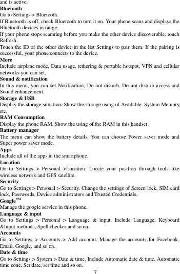        7        and is active. Bluetooth   Go to Settings > Bluetooth. If Bluetooth is off, check Bluetooth to turn it on. Your phone scans and displays the Bluetooth devices in range. If your phone stops scanning before you make the other device discoverable, touch Refresh. Touch the ID of the other device in the list Settings to pair them. If the pairing is successful, your phone connects to the device. More   Include airplane mode, Data usage, tethering &amp; portable hotspot, VPN and cellular networks you can set. Sound &amp; notification In this menu, you can set Notification, Do not disturb, Do not disturb access and Sound enhancement. Storage &amp; USB Display the storage situation. Show the storage using of Available, System Memory, etc. RAM Consumption Display the phone RAM. Show the using of the RAM in this handset. Battery manager The menu  can show  the  battery  details.  You  can choose  Power  saver  mode and Super power saver mode. Apps Include all of the apps in the smartphone. Location   Go  to  Settings  >  Personal  >Location.  Locate  your  position  through  tools  like wireless network and GPS satellite. Security Go to Settings > Personal > Security. Change the settings of Screen lock, SIM card lock, Passwords, Device administrators and Trusted Credentials. GoogleTM   Manage the google service in this phone.   Language &amp; input Go  to  Settings  >  Personal  >  Language  &amp;  input.  Include  Language,  Keyboard &amp;Input methods, Spell checker and so on. Accounts Go to  Settings  > Accounts  >  Add  account.  Manage the  accounts  for  Facebook, Email, Google, and so on. Date &amp; time Go to Settings > System > Date &amp; time. Include Automatic date &amp; time, Automatic time zone, Set date, set time and so on. 