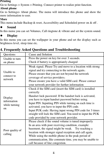        8        Printing   Go to Settings > System > Printing. Connect printer to realize print function. About phone Go to Settings> About phone. The menu will introduce this phone  and  show the more information to user. More   This menu include Backup &amp; reset, Accessibility and Scheduled power on &amp; off .  Sound   In this menu you can set Volumes, Call ringtone &amp; vibrate and set the system sound.  Display In this menu you can set the wallpaper in your phone and set the display such as brightness level, sleep time etc. 4. Frequently Asked Questions and Troubleshooting Questions Cause and Solution Unable to turn on phone Press the power on key for over 3 seconds. Check if battery is appropriately charged Unable to connect to network Weak signal. Please Try and move to a location with strong signal and try connecting to the network again； Please ensure that you are not beyond the network coverage of service providers； Please ensure you have a valid SIM card. Please contact your network provider for further information Display information while turning on Check if the SIM card (insert the SIM card) is installed correctly Handset lock password: If the handset lock is activated, you have to input handset password before using. Input PIN: Inputting PIN while turning on each time is activated, you have to input the PIN code. Input PUK code: Having input wrong PIN code for 3 times straight will lock the SIM card. You need to input the PUK code provided by your network provider. Poor quality of calling Please check if the sound volume is tuned improperly In an area with poor receiving condition, example: basement, the signal might be weak.    Try reaching a location with stronger signal reception and call again. While using the mobile phone in the peak period of communication, like commute time, you may be unable to call because of line congestion. 