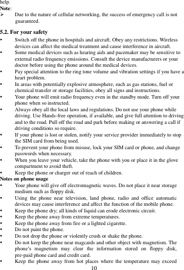        10        help. Note:  Due to the nature of cellular networking, the success of emergency call is not guaranteed. 5.2. For your safety  Switch off the phone in hospitals and aircraft. Obey any restrictions. Wireless devices can affect the medical treatment and cause interference in aircraft.  Some medical devices such as hearing aids and pacemaker may be sensitive to external radio frequency emissions. Consult the device manufacturers or your doctor before using the phone around the medical devices.  Pay special attention to the ring tone volume and vibration settings if you have a heart problem.  In areas with potentially explosive atmosphere, such as gas stations, fuel or chemical transfer or storage facilities, obey all signs and instructions.  Your phone will emit radio frequency even in the standby mode. Turn off your phone when so instructed.  Always obey all the local laws and regulations. Do not use your phone while driving. Use Hands-free operation, if available, and give full attention to driving and to the road. Pull off the road and park before making or answering a call if driving conditions so require.    If your phone is lost or stolen, notify your service provider immediately to stop the SIM card from being used.    To prevent your phone from misuse, lock your SIM card or phone, and change passwords when necessary.  When you leave your vehicle, take the phone with you or place it in the glove compartment to avoid theft.  Keep the phone or charger out of reach of children. Notes on phone usage  Your phone will give off electromagnetic waves. Do not place it near storage medium such as floppy disk.  Using  the  phone  near  television,  land  phone,  radio  and  office  automatic devices may cause interference and affect the function of the mobile phone.  Keep the phone dry; all kinds of liquid can erode electronic circuit.  Keep the phone away from extreme temperatures.  Keep the phone away from fire or a lighted cigarette.  Do not paint the phone.  Do not drop the phone or violently crush or shake the phone.  Do not keep the phone near magcards and other object with magnetism. The phone&rsquo;s  magnetism  may  clear  the  information  stored  on  floppy  disk, pre-paid phone card and credit card.  Keep the  phone away from  hot places where the temperature may exceed 