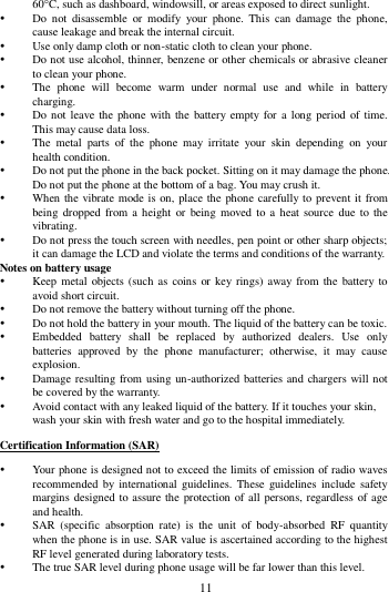        11        60C, such as dashboard, windowsill, or areas exposed to direct sunlight.  Do  not  disassemble  or  modify  your  phone.  This  can  damage  the  phone, cause leakage and break the internal circuit.  Use only damp cloth or non-static cloth to clean your phone.    Do not use alcohol, thinner, benzene or other chemicals or abrasive cleaner to clean your phone.  The  phone  will  become  warm  under  normal  use  and  while  in  battery charging.  Do not leave the phone with the  battery empty for a  long period of time. This may cause data loss.  The  metal  parts  of  the  phone  may  irritate  your  skin  depending  on  your health condition.  Do not put the phone in the back pocket. Sitting on it may damage the phone. Do not put the phone at the bottom of a bag. You may crush it.  When the vibrate mode is on, place the phone carefully to prevent it from being dropped  from a  height  or  being  moved  to a  heat  source due  to  the vibrating.  Do not press the touch screen with needles, pen point or other sharp objects; it can damage the LCD and violate the terms and conditions of the warranty. Notes on battery usage  Keep metal objects (such  as coins  or  key rings) away from  the battery to avoid short circuit.  Do not remove the battery without turning off the phone.  Do not hold the battery in your mouth. The liquid of the battery can be toxic.  Embedded  battery  shall  be  replaced  by  authorized  dealers.  Use  only batteries  approved  by  the  phone  manufacturer;  otherwise,  it  may  cause explosion.    Damage resulting from using un-authorized batteries and chargers will not be covered by the warranty.  Avoid contact with any leaked liquid of the battery. If it touches your skin, wash your skin with fresh water and go to the hospital immediately. Certification Information (SAR)  Your phone is designed not to exceed the limits of emission of radio waves recommended by  international  guidelines.  These  guidelines  include  safety margins designed to assure the protection of all persons, regardless of age and health.  SAR  (specific  absorption  rate)  is  the  unit  of  body-absorbed  RF  quantity when the phone is in use. SAR value is ascertained according to the highest RF level generated during laboratory tests.  The true SAR level during phone usage will be far lower than this level. 