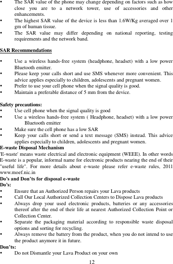        12         The SAR value of the phone may change depending on factors such as how close  you  are  to  a  network  tower,  use  of  accessories  and  other enhancements.  The highest SAR value of the device is less than 1.6W/Kg averaged over 1 gm of human tissue.  The  SAR  value  may  differ  depending  on  national  reporting,  testing requirements and the network band. SAR Recommendations  Use a  wireless hands-free  system  (headphone, headset)  with  a low power Bluetooth emitter.  Please keep your calls short and use SMS whenever more convenient. This advice applies especially to children, adolescents and pregnant women.  Prefer to use your cell phone when the signal quality is good.  Maintain a preferable distance of 5 mm from the device.  Safety precautions:  Use cell phone when the signal quality is good  Use a wireless hands-free system ( Headphone, headset) with a low power Bluetooth emitter  Make sure the cell phone has a low SAR  Keep your  calls short  or  send a  text message  (SMS) instead. This  advice applies especially to children, adolescents and pregnant women. E-waste Disposal Mechanism 'E-waste' means waste electrical and electronic equipment (WEEE). In other words E-waste is a popular, informal name for electronic products nearing the end of their "useful  life".  For  more  details  about  e-waste  please  refer  e-waste  rules,  2011 www.moef.nic.in Do&rsquo;s and Don&rsquo;ts for disposal e-waste Do&rsquo;s:    Ensure that an Authorized Person repairs your Lava products    Call Our Local Authorized Collection Centers to Dispose Lava products    Always  drop  your  used  electronic  products,  batteries  or  any  accessories thereof after the end of their life at nearest Authorized Collection Point or Collection Center.    Separate  the  packaging  material  according  to  responsible  waste  disposal options and sorting for recycling.    Always remove the battery from the product, when you do not intend to use the product anymore it in future.   Don&rsquo;ts:  Do not Dismantle your Lava Product on your own 