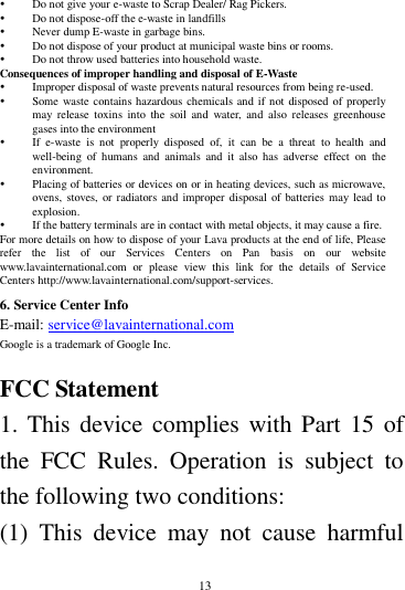        13         Do not give your e-waste to Scrap Dealer/ Rag Pickers.    Do not dispose-off the e-waste in landfills    Never dump E-waste in garbage bins.    Do not dispose of your product at municipal waste bins or rooms.    Do not throw used batteries into household waste.   Consequences of improper handling and disposal of E-Waste  Improper disposal of waste prevents natural resources from being re-used.    Some waste contains hazardous chemicals and if not disposed of properly may  release  toxins  into  the  soil  and  water, and  also  releases  greenhouse gases into the environment    If  e-waste  is  not  properly  disposed  of,  it  can  be  a  threat  to  health  and well-being  of  humans  and  animals  and  it  also  has  adverse  effect  on  the environment.    Placing of batteries or devices on or in heating devices, such as microwave, ovens, stoves, or  radiators and  improper  disposal of batteries may lead  to explosion.    If the battery terminals are in contact with metal objects, it may cause a fire.   For more details on how to dispose of your Lava products at the end of life, Please refer  the  list  of  our  Services  Centers  on  Pan  basis  on  our  website www.lavainternational.com  or  please  view  this  link  for  the  details  of  Service Centers http://www.lavainternational.com/support-services. 6. Service Center Info E-mail: service@lavainternational.com Google is a trademark of Google Inc.  FCC Statement 1. This device complies with Part  15 of the  FCC  Rules.  Operation  is  subject  to the following two conditions: (1)  This  device  may  not  cause  harmful 