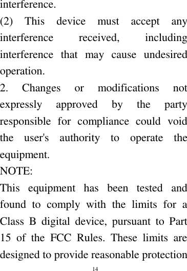        14        interference. (2)  This  device  must  accept  any interference  received,  including interference  that  may  cause  undesired operation. 2.  Changes  or  modifications  not expressly  approved  by  the  party responsible  for  compliance  could  void the  user's  authority  to  operate  the equipment. NOTE:   This  equipment  has  been  tested  and found  to  comply  with  the  limits  for  a Class  B  digital  device,  pursuant  to  Part 15  of  the  FCC  Rules.  These  limits  are designed to provide reasonable protection 