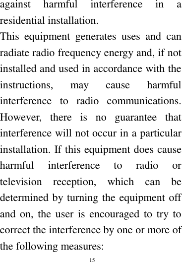        15        against  harmful  interference  in  a residential installation. This  equipment  generates  uses  and  can radiate radio frequency energy and, if not installed and used in accordance with the instructions,  may  cause  harmful interference  to  radio  communications. However,  there  is  no  guarantee  that interference will not occur in a particular installation. If this equipment does cause harmful  interference  to  radio  or television  reception,  which  can  be determined by turning the equipment off and on, the user is  encouraged to try to correct the interference by one or more of the following measures: 