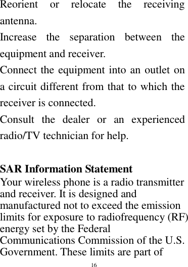        16        Reorient  or  relocate  the  receiving antenna. Increase  the  separation  between  the equipment and receiver. Connect the equipment into an outlet on a circuit different from that to which the receiver is connected.   Consult  the  dealer  or  an  experienced radio/TV technician for help.  SAR Information Statement Your wireless phone is a radio transmitter and receiver. It is designed and manufactured not to exceed the emission limits for exposure to radiofrequency (RF) energy set by the Federal Communications Commission of the U.S. Government. These limits are part of 