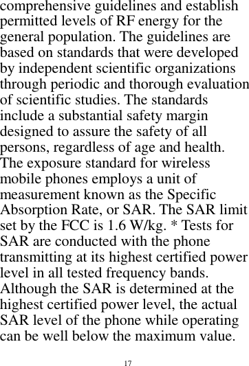        17        comprehensive guidelines and establish permitted levels of RF energy for the general population. The guidelines are based on standards that were developed by independent scientific organizations through periodic and thorough evaluation of scientific studies. The standards include a substantial safety margin designed to assure the safety of all persons, regardless of age and health. The exposure standard for wireless mobile phones employs a unit of measurement known as the Specific Absorption Rate, or SAR. The SAR limit set by the FCC is 1.6 W/kg. * Tests for SAR are conducted with the phone transmitting at its highest certified power level in all tested frequency bands. Although the SAR is determined at the highest certified power level, the actual SAR level of the phone while operating can be well below the maximum value. 