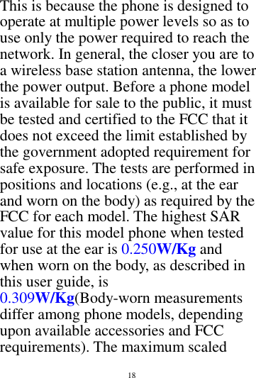        18        This is because the phone is designed to operate at multiple power levels so as to use only the power required to reach the network. In general, the closer you are to a wireless base station antenna, the lower the power output. Before a phone model is available for sale to the public, it must be tested and certified to the FCC that it does not exceed the limit established by the government adopted requirement for safe exposure. The tests are performed in positions and locations (e.g., at the ear and worn on the body) as required by the FCC for each model. The highest SAR value for this model phone when tested for use at the ear is 0.250W/Kg and when worn on the body, as described in this user guide, is 0.309W/Kg(Body-worn measurements differ among phone models, depending upon available accessories and FCC requirements). The maximum scaled 