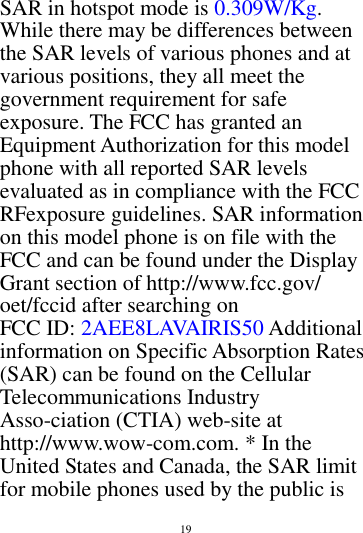        19        SAR in hotspot mode is 0.309W/Kg. While there may be differences between the SAR levels of various phones and at various positions, they all meet the government requirement for safe exposure. The FCC has granted an Equipment Authorization for this model phone with all reported SAR levels evaluated as in compliance with the FCC RFexposure guidelines. SAR information on this model phone is on file with the FCC and can be found under the Display Grant section of http://www.fcc.gov/ oet/fccid after searching on   FCC ID: 2AEE8LAVAIRIS50 Additional information on Specific Absorption Rates (SAR) can be found on the Cellular Telecommunications Industry Asso-ciation (CTIA) web-site at http://www.wow-com.com. * In the United States and Canada, the SAR limit for mobile phones used by the public is 