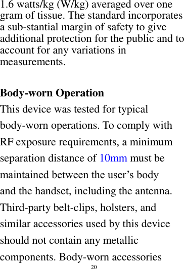        20        1.6 watts/kg (W/kg) averaged over one gram of tissue. The standard incorporates a sub-stantial margin of safety to give additional protection for the public and to account for any variations in measurements.  Body-worn Operation This device was tested for typical body-worn operations. To comply with RF exposure requirements, a minimum separation distance of 10mm must be maintained between the user&rsquo;s body and the handset, including the antenna. Third-party belt-clips, holsters, and similar accessories used by this device should not contain any metallic components. Body-worn accessories 