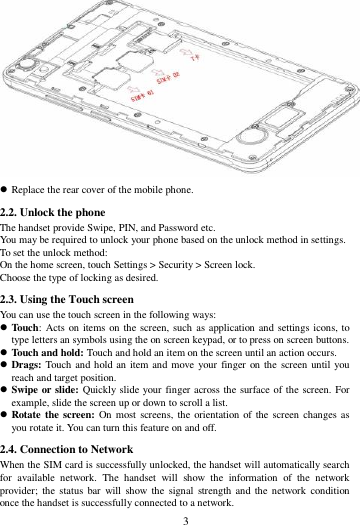        3          Replace the rear cover of the mobile phone. 2.2. Unlock the phone   The handset provide Swipe, PIN, and Password etc.   You may be required to unlock your phone based on the unlock method in settings. To set the unlock method: On the home screen, touch Settings > Security > Screen lock. Choose the type of locking as desired.   2.3. Using the Touch screen   You can use the touch screen in the following ways:  Touch: Acts on items on the screen, such as application and settings icons, to type letters an symbols using the on screen keypad, or to press on screen buttons.  Touch and hold: Touch and hold an item on the screen until an action occurs.  Drags: Touch and hold an item and move your finger on the screen until you reach and target position.  Swipe or slide: Quickly slide your finger across the surface of the screen. For example, slide the screen up or down to scroll a list.  Rotate the screen: On most screens, the  orientation  of  the screen changes as you rotate it. You can turn this feature on and off.     2.4. Connection to Network When the SIM card is successfully unlocked, the handset will automatically search for  available  network.  The  handset  will  show  the  information  of  the  network provider;  the status  bar  will  show  the signal  strength and  the network  condition once the handset is successfully connected to a network. 