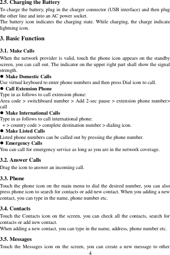        4        2.5. Charging the Battery To charge the battery, plug in the charger connector (USB interface) and then plug the other line and into an AC power socket. The battery icon indicates the charging state. While charging, the charge indicate lightning icon.   3. Basic Function 3.1. Make Calls When the network provider is valid, touch the phone icon appears on the standby screen, you can call out. The indicator on the upper right part shall show the signal strength.  Make Domestic Calls Use virtual keyboard to enter phone numbers and then press Dial icon to call.  Call Extension Phone Type in as follows to call extension phone: Area code > switchboard number >  Add 2-sec pause > extension phone number> call  Make International Calls Type in as follows to call international phone:  + > country code > complete destination number > dialing icon.    Make Listed Calls Listed phone numbers can be called out by pressing the phone number.  Emergency Calls You can call for emergency service as long as you are in the network coverage.   3.2. Answer Calls   Drag the icon to answer an incoming call. 3.3. Phone Touch the phone icon on the main menu to dial the desired number, you can also press phone icon to search for contacts or add new contact. When you adding a new contact, you can type in the name, phone number etc. 3.4. Contacts Touch the Contacts icon on the screen, you can check all the contacts, search for contacts or add new contact. When adding a new contact, you can type in the name, address, phone number etc. 3.5. Messages Touch  the  Messages icon  on  the  screen,  you can  create a  new message to  other 
