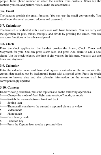        5        people.  Input  phone number  or  select  the  number  from  contacts.  When  tap  the content, you can add picture, video, audio etc attachments.   3.6. Email The handset provide the email function. You can use the email conveniently. You need input the email account, address and password. 3.7. Calculator The handset is facilitated with a calculator with basic functions. You can carry out the operation for plus, minus, multiply, and divide by pressing the screen. You can use some functions in the advanced panel. 3.8. Clock Enter  the  clock  application,  the  handset  provide  the  Alarm,  Clock,  Timer  and Stopwatch for you. You can  press alarm icon and press Add alarm to add  a new alarm. Use the clock to know the time of city you set. In this menu you also can use timer and stopwatch. 3.9. Calendar Enter the calendar menu and there shall appear a  calendar on the screen with the current date marked out by background frame with a special color. Press the touch screen  to  browse  date  and  the  calendar  information  on  the  screen  shall  be correspondingly updated. 3.10. Camera Under viewing condition, press the top icons to do the following operations. 1&mdash;&mdash;Change the mode of flash light: auto mode, off mode, on mode 2&mdash;&mdash;Switch the camera between front and back 3&mdash;&mdash;Setting icon   4&mdash;&mdash;Thumbnail icon shows the currently captured picture or video 5&mdash;&mdash;Video mode 6&mdash;&mdash;Photo mode   7&mdash;&mdash;Face beauty mode 8&mdash;&mdash;Function key 9&mdash;&mdash;Press the Capture icon to take a picture/video    