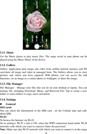        6              3.11. Music   Use the Music player to play music files. The  songs saved in your  phone can be played using the Music Player of the device.   3.12. Gallery Gallery  Application pick image and  video from mobile internal memory  and SD card.show all image and video in managed form. The Gallery allows you to view pictures  and  videos  you  have  captured.  With  photos,  you  can  access  the  edit functions, set an image as a contact photo or wallpaper, or share the image. 3.13. File Manager File Manager &ndash; Manage your files like you do on your desktop or laptop. You can manage file, including Download, Music, and Received File. Tap to create a new folder or select folders to copy, move and delete. 3.14. Settings  General SIM cards You can  check the information  of  the  SIM card  ,  set  the Cellular  data and  calls about SIM. Wi-Fi   To browse the Internet via Wi-Fi: Go to settings> Wi-Fi > turn it ON, select the WIFI connection listed under Wi-Fi networks with which you want to connect> Enter the password. Note: Make sure that Wi-Fi network with which you want to connect is in the range 