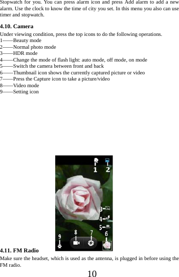    10 Stopwatch for you. You can press alarm icon and press Add alarm to add a new alarm. Use the clock to know the time of city you set. In this menu you also can use timer and stopwatch. 4.10. Camera Under viewing condition, press the top icons to do the following operations. 1&mdash;&mdash;Beauty mode 2&mdash;&mdash;Normal photo mode 3&mdash;&mdash;HDR mode 4&mdash;&mdash;Change the mode of flash light: auto mode, off mode, on mode 5&mdash;&mdash;Switch the camera between front and back 6&mdash;&mdash;Thumbnail icon shows the currently captured picture or video 7&mdash;&mdash;Press the Capture icon to take a picture/video 8&mdash;&mdash;Video mode 9&mdash;&mdash;Setting icon                        4.11. FM Radio Make sure the headset, which is used as the antenna, is plugged in before using the FM radio. 