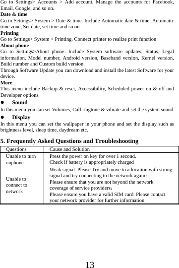    13 Go to Settings> Accounts > Add account. Manage the accounts for Facebook, Email, Google, and so on. Date &amp; time Go to Settings> System > Date &amp; time. Include Automatic date &amp; time, Automatic time zone, Set date, set time and so on. Printing  Go to Settings> System > Printing. Connect printer to realize print function. About phone Go to Settings>About phone. Include System software updates, Status, Legal information, Model number, Android version, Baseband version, Kernel version, Build number and Custom build version. Through Software Update you can download and install the latest Software for your device. More  This menu include Backup &amp; reset, Accessibility, Scheduled power on &amp; off and Developer options.  Sound  In this menu you can set Volumes, Call ringtone &amp; vibrate and set the system sound.  Display In this menu you can set the wallpaper in your phone and set the display such as brightness level, sleep time, daydream etc. 5. Frequently Asked Questions and Troubleshooting Questions  Cause and Solution Unable to turn onphone  Press the power on key for over 1 second. Check if battery is appropriately charged Unable to connect to network Weak signal. Please Try and move to a location with strong signal and try connecting to the network again； Please ensure that you are not beyond the network coverage of service providers； Please ensure you have a valid SIM card. Please contact your network provider for further information 