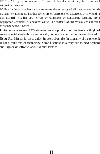    II &copy;2015. All rights are reserved. No part of this document may be reproduced without permission. While all efforts have been made to ensure the accuracy of all the contents in this manual, we assume no liability for errors or omissions or statements of any kind in this manual, whether such errors or omissions or statements resulting from negligence, accidents, or any other cause. The contents of this manual are subjected to change without notice. Protect our environment! We strive to produce products in compliance with global environmental standards. Please consult your local authorities for proper disposal. Note: User Manual is just to guide the users about the functionality of the phone. It is not a certificate of technology. Some functions may vary due to modifications and upgrade of software, or due to print mistake.  