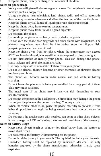    16  Keep the phone, battery or charger out of reach of children. Notes on phone usage  Your phone will give off electromagnetic waves. Do not place it near storage medium such as floppy disk.  Using the phone near television, land phone, radio and office automatic devices may cause interference and affect the function of the mobile phone.  Keep the phone dry; all kinds of liquid can erode electronic circuit.  Keep the phone away from extreme temperatures.  Keep the phone away from fire or a lighted cigarette.  Do not paint the phone.  Do not drop the phone or violently crush or shake the phone.  Do not keep the phone near magcards and other object with magnetism. The phone&rsquo;s magnetism may clear the information stored on floppy disk, pre-paid phone card and credit card.  Keep the phone away from hot places where the temperature may exceed 40C, such as dashboard, windowsill, or areas exposed to direct sunlight.  Do not disassemble or modify your phone. This can damage the phone, cause leakage and break the internal circuit.  Use only damp cloth or non-static cloth to clean your phone.    Do not use alcohol, thinner, benzene or other chemicals or abrasive cleaner to clean your phone.  The phone will become warm under normal use and while in battery charging.  Do not leave the phone with battery uninstalled for a long period of time. This may cause data loss.  The metal parts of the phone may irritate your skin depending on your health condition.  Do not put the phone in the back pocket. Sitting on it may damage the phone. Do not put the phone at the bottom of a bag. You may crush it.  When the vibrate mode is on, place the phone carefully to prevent it from being dropped from a height or being moved to a heat source due to the vibrating.  Do not press the touch screen with needles, pen point or other sharp objects; it can damage the LCD and violate the terms and conditions of the warranty. Notes on battery usage  Keep metal objects (such as coins or key rings) away from the battery to avoid short circuit.  Do not remove the battery without turning off the phone.  Do not hold the battery in your mouth. The liquid of the battery can be toxic.  Embedded battery shall be replaced by authorized dealers. Use only batteries approved by the phone manufacturer; otherwise, it may cause explosion.  