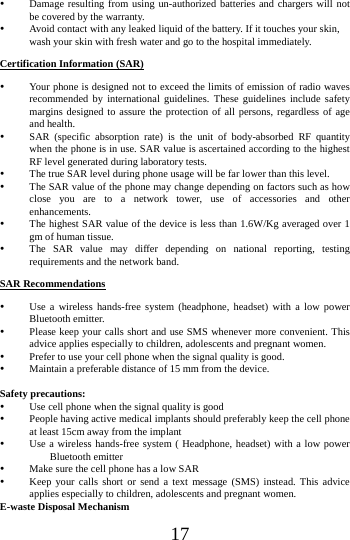    17  Damage resulting from using un-authorized batteries and chargers will not be covered by the warranty.  Avoid contact with any leaked liquid of the battery. If it touches your skin, wash your skin with fresh water and go to the hospital immediately. Certification Information (SAR)  Your phone is designed not to exceed the limits of emission of radio waves recommended by international guidelines. These guidelines include safety margins designed to assure the protection of all persons, regardless of age and health.  SAR (specific absorption rate) is the unit of body-absorbed RF quantity when the phone is in use. SAR value is ascertained according to the highest RF level generated during laboratory tests.  The true SAR level during phone usage will be far lower than this level.  The SAR value of the phone may change depending on factors such as how close you are to a network tower, use of accessories and other enhancements.  The highest SAR value of the device is less than 1.6W/Kg averaged over 1 gm of human tissue.  The SAR value may differ depending on national reporting, testing requirements and the network band. SAR Recommendations  Use a wireless hands-free system (headphone, headset) with a low power Bluetooth emitter.  Please keep your calls short and use SMS whenever more convenient. This advice applies especially to children, adolescents and pregnant women.  Prefer to use your cell phone when the signal quality is good.  Maintain a preferable distance of 15 mm from the device.  Safety precautions:  Use cell phone when the signal quality is good  People having active medical implants should preferably keep the cell phone at least 15cm away from the implant  Use a wireless hands-free system ( Headphone, headset) with a low power Bluetooth emitter  Make sure the cell phone has a low SAR  Keep your calls short or send a text message (SMS) instead. This advice applies especially to children, adolescents and pregnant women. E-waste Disposal Mechanism 