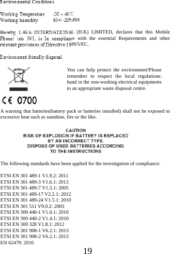    19  Environmental Conditions  Working Temperature   -20 ~ 40℃ Working humidity      65+/-20%RH  Hereby, LAVA INTERNATIONAL (H.K) LIMITED, declares that this Mobile Phone/ iris 505, is In compliance with the essential Requirements and other relevant provisions of Directive 1999/5/EC.  Environment friendly disposal       A warning that batteries(battery pack or batteries installed) shall not be exposed to excessive heat such as sunshine, fire or the like.      The following standards have been applied for the investigation of compliance:  ETSI EN 301 489-1 V1.9.2: 2011 ETSI EN 301 489-3 V1.6.1: 2013 ETSI EN 301 489-7 V1.3.1: 2005 ETSI EN 301 489-17 V2.2.1: 2012 ETSI EN 301 489-24 V1.5.1: 2010 ETSI EN 301 511 V9.0.2: 2003 ETSI EN 300 440-1 V1.6.1: 2010   ETSI EN 300 440-2 V1.4.1: 2010 ETSI EN 300 328 V1.8.1: 2012 ETSI EN 301 908-1 V6.2.1: 2013 ETSI EN 301 908-2 V6.2.1: 2013 EN 62479: 2010 You can help protect the environment!Please remember to respect the local regulations: hand in the non-working electrical equipments to an appropriate waste disposal centre. 