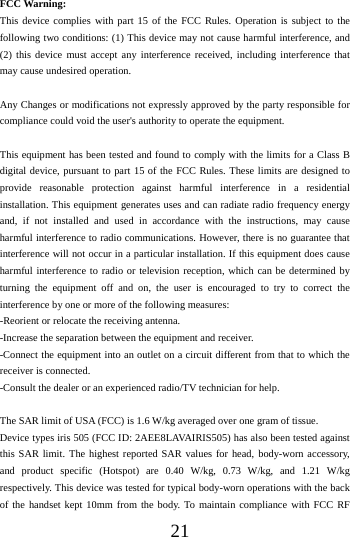    21 FCC Warning: This device complies with part 15 of the FCC Rules. Operation is subject to the following two conditions: (1) This device may not cause harmful interference, and (2) this device must accept any interference received, including interference that may cause undesired operation.  Any Changes or modifications not expressly approved by the party responsible for compliance could void the user's authority to operate the equipment.  This equipment has been tested and found to comply with the limits for a Class B digital device, pursuant to part 15 of the FCC Rules. These limits are designed to provide reasonable protection against harmful interference in a residential installation. This equipment generates uses and can radiate radio frequency energy and, if not installed and used in accordance with the instructions, may cause harmful interference to radio communications. However, there is no guarantee that interference will not occur in a particular installation. If this equipment does cause harmful interference to radio or television reception, which can be determined by turning the equipment off and on, the user is encouraged to try to correct the interference by one or more of the following measures: -Reorient or relocate the receiving antenna. -Increase the separation between the equipment and receiver. -Connect the equipment into an outlet on a circuit different from that to which the receiver is connected. -Consult the dealer or an experienced radio/TV technician for help.  The SAR limit of USA (FCC) is 1.6 W/kg averaged over one gram of tissue.   Device types iris 505 (FCC ID: 2AEE8LAVAIRIS505) has also been tested against this SAR limit. The highest reported SAR values for head, body-worn accessory, and product specific (Hotspot) are 0.40 W/kg, 0.73 W/kg, and 1.21 W/kg respectively. This device was tested for typical body-worn operations with the back of the handset kept 10mm from the body. To maintain compliance with FCC RF 