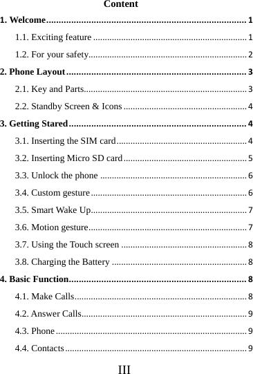    III Content 1. Welcome................................................................................11.1. Exciting feature..................................................................11.2. For your safety....................................................................22. Phone Layout........................................................................32.1. Key and Parts......................................................................32.2. Standby Screen &amp; Icons.....................................................43. Getting Stared.......................................................................43.1. Inserting the SIM card........................................................43.2. Inserting Micro SD card.....................................................53.3. Unlock the phone...............................................................63.4. Custom gesture...................................................................63.5. Smart Wake Up...................................................................73.6. Motion gesture....................................................................73.7. Using the Touch screen......................................................83.8. Charging the Battery..........................................................84. Basic Function.......................................................................84.1. Make Calls..........................................................................84.2. Answer Calls.......................................................................94.3. Phone..................................................................................94.4. Contacts..............................................................................9