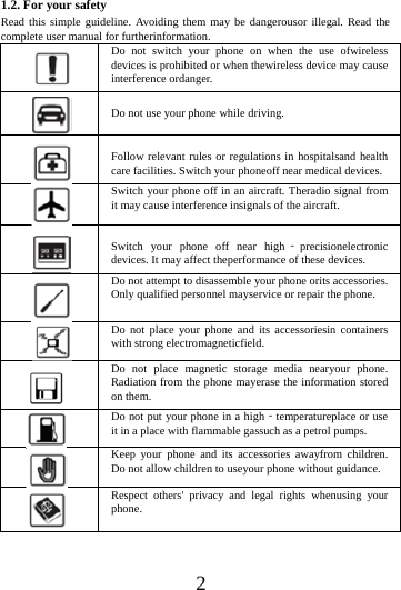    2 1.2. For your safety Read this simple guideline. Avoiding them may be dangerousor illegal. Read the complete user manual for furtherinformation.  Do not switch your phone on when the use ofwireless devices is prohibited or when thewireless device may cause interference ordanger.   Do not use your phone while driving.   Follow relevant rules or regulations in hospitalsand health care facilities. Switch your phoneoff near medical devices.  Switch your phone off in an aircraft. Theradio signal from it may cause interference insignals of the aircraft.   Switch your phone off near high‐precisionelectronic devices. It may affect theperformance of these devices.  Do not attempt to disassemble your phone orits accessories. Only qualified personnel mayservice or repair the phone.  Do not place your phone and its accessoriesin containers with strong electromagneticfield.  Do not place magnetic storage media nearyour phone. Radiation from the phone mayerase the information stored on them.  Do not put your phone in a high‐temperatureplace or use it in a place with flammable gassuch as a petrol pumps.  Keep your phone and its accessories awayfrom children. Do not allow children to useyour phone without guidance.  Respect others' privacy and legal rights whenusing your phone.   