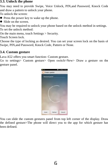    6 3.3. Unlock the phone You may need to provide Swipe, Voice Unlock, PIN,and Password, Knock Code and draw a pattern to unlock your phone. To unlock the screen:  Press the power key to wake up the phone.    Slide on the screen. You may be required to unlock your phone based on the unlock method in settings. To set the unlock method: On the main menu, touch Settings > Security. Touch Screen lock. Choose the type of locking as desired. You can set your screen lock on the basis of   Swipe, PIN,and Password, Knock Code, Pattern or None. 3.4. Custom gesture Lava A52 offers you smart function- Custom gesture. Go to settings> Custom gesture> Open switch>New> Draw a gesture on the gesture panel.  You can slide the custom gestures panel from top left corner of the display. Draw the defined gesture>The phone will direct you to the app for which gesture has been defined. 