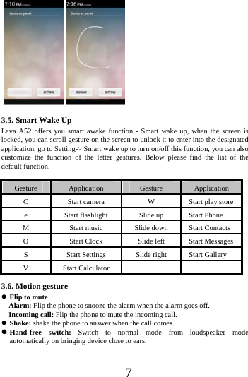    7  3.5. Smart Wake Up Lava A52 offers you smart awake function - Smart wake up, when the screen is locked, you can scroll gesture on the screen to unlock it to enter into the designated application, go to Setting-> Smart wake up to turn on/off this function, you can also customize the function of the letter gestures. Below please find the list of the default function.  Gesture  Application  Gesture  Application C  Start camera  W  Start play store e  Start flashlight  Slide up  Start Phone M  Start music  Slide down  Start Contacts O  Start Clock  Slide left  Start Messages S  Start Settings  Slide right  Start Gallery V Start Calculator     3.6. Motion gesture  Flip to mute   Alarm: Flip the phone to snooze the alarm when the alarm goes off.   Incoming call: Flip the phone to mute the incoming call.  Shake: shake the phone to answer when the call comes.  Hand-free switch: Switch to normal mode from loudspeaker mode automatically on bringing device close to ears. 