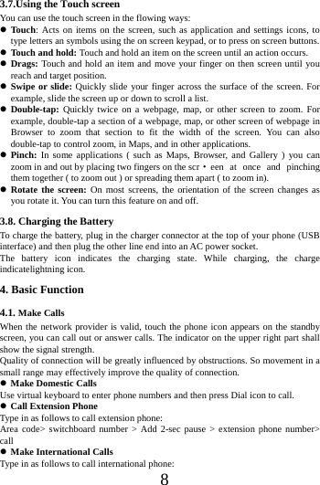    8 3.7.Using the Touch screen You can use the touch screen in the flowing ways:  Touch: Acts on items on the screen, such as application and settings icons, to type letters an symbols using the on screen keypad, or to press on screen buttons.  Touch and hold: Touch and hold an item on the screen until an action occurs.  Drags: Touch and hold an item and move your finger on then screen until you reach and target position.  Swipe or slide: Quickly slide your finger across the surface of the screen. For example, slide the screen up or down to scroll a list.  Double-tap:  Quickly twice on a webpage, map, or other screen to zoom. For example, double-tap a section of a webpage, map, or other screen of webpage in Browser to zoom that section to fit the width of the screen. You can also double-tap to control zoom, in Maps, and in other applications.  Pinch: In some applications ( such as Maps, Browser, and Gallery ) you can zoom in and out by placing two fingers on the scr &middot;een at once and pinching them together ( to zoom out ) or spreading them apart ( to zoom in).  Rotate the screen: On most screens, the orientation of the screen changes as you rotate it. You can turn this feature on and off.     3.8. Charging the Battery To charge the battery, plug in the charger connector at the top of your phone (USB interface) and then plug the other line end into an AC power socket. The battery icon indicates the charging state. While charging, the charge indicatelightning icon.   4. Basic Function 4.1. Make Calls When the network provider is valid, touch the phone icon appears on the standby screen, you can call out or answer calls. The indicator on the upper right part shall show the signal strength. Quality of connection will be greatly influenced by obstructions. So movement in a small range may effectively improve the quality of connection.  Make Domestic Calls Use virtual keyboard to enter phone numbers and then press Dial icon to call.  Call Extension Phone Type in as follows to call extension phone: Area code> switchboard number > Add 2-sec pause > extension phone number> call  Make International Calls Type in as follows to call international phone: 