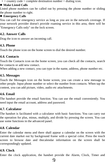    9   + > country code > complete destination number > dialing icon.    Make Listed Calls Listed phone numbers can be called out by pressing the phone number or sliding the phone number to right.  Emergency Calls You can call for emergency service as long as you are in the network coverage. If your network provider doesn't provide roaming service in this area, there will be "Emergency Calls only" on the lock screen.   4.2. Answer Calls Drag the icon to answer an incoming call. 4.3. Phone Touch the phone icon on the home screen to dial the desired number. 4.4. Contacts Touch the Contacts icon on the home screen, you can check all the contacts, search for contacts or add new contact. When adding a new contact, you can type in the name, address, phone number etc. 4.5. Messages Touch the Messages icon on the home screen, you can create a new message to other people. Input phone number or select the number from contacts. When tap the content, you can add picture, video, audio etc attachments.   4.6. Email The handset provide the email function. You can use the email conveniently. You need input the email account, address and password. 4.7. Calculator The handset is facilitated with a calculator with basic functions. You can carry out the operation for plus, minus, multiply, and divide by pressing the screen. You can use some functions in the advanced panel. 4.8. Calendar Enter the calendar menu and there shall appear a calendar on the screen with the current date market out by background frame with a special color. Press the touch screen to browse date and thecalendar information on the screen shall be correspondingly updated. 4.9. Clock Enter the clock application, the handset provide the Alarm, Clock, Timer and 