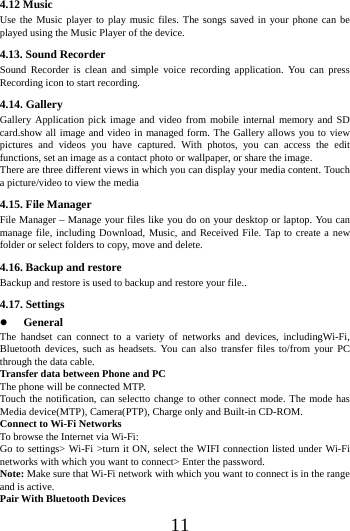    11 4.12 Music Use the Music player to play music files. The songs saved in your phone can be played using the Music Player of the device. 4.13. Sound Recorder Sound Recorder is clean and simple voice recording application. You can press Recording icon to start recording. 4.14. Gallery Gallery Application pick image and video from mobile internal memory and SD card.show all image and video in managed form. The Gallery allows you to view pictures and videos you have captured. With photos, you can access the edit functions, set an image as a contact photo or wallpaper, or share the image. There are three different views in which you can display your media content. Touch a picture/video to view the media 4.15. File Manager File Manager &ndash; Manage your files like you do on your desktop or laptop. You can manage file, including Download, Music, and Received File. Tap to create a new folder or select folders to copy, move and delete. 4.16. Backup and restore Backup and restore is used to backup and restore your file.. 4.17. Settings  General The handset can connect to a variety of networks and devices, includingWi-Fi, Bluetooth devices, such as headsets. You can also transfer files to/from your PC through the data cable. Transfer data between Phone and PC The phone will be connected MTP. Touch the notification, can selectto change to other connect mode. The mode has Media device(MTP), Camera(PTP), Charge only and Built-in CD-ROM. Connect to Wi-Fi Networks To browse the Internet via Wi-Fi: Go to settings> Wi-Fi >turn it ON, select the WIFI connection listed under Wi-Fi networks with which you want to connect> Enter the password. Note: Make sure that Wi-Fi network with which you want to connect is in the range and is active. Pair With Bluetooth Devices 
