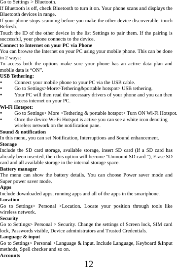    12 Go to Settings > Bluetooth. If Bluetooth is off, check Bluetooth to turn it on. Your phone scans and displays the Bluetooth devices in range. If your phone stops scanning before you make the other device discoverable, touch Refresh. Touch the ID of the other device in the list Settings to pair them. If the pairing is successful, your phone connects to the device. Connect to Internet on your PC via Phone You can browse the Internet on your PC using your mobile phone. This can be done in 2 ways: To access both the options make sure your phone has an active data plan and mobile data is &ldquo;ON&rdquo;. USB Tethering:  Connect your mobile phone to your PC via the USB cable.  Go to Settings>More>Tethering&amp;portable hotspot> USB tethering.  Your PC will then read the necessary drivers of your phone and you can then access internet on your PC. Wi-Fi Hotspot:  Go to Settings> More >Tethering &amp; portable hotspot> Turn ON Wi-Fi Hotspot.  Once the device Wi-Fi Hotspot is active you can see a white icon denoting wireless network on the notification pane. Sound &amp; notification In this menu, you can set Notification, Interruptions and Sound enhancement. Storage Include the SD card storage, available storage, insert SD card (If a SD card has already been inserted, then this option will become "Unmount SD card "), Erase SD card and all available storage in the internal storage space. Battery manager The menu can show the battery details. You can choose Power saver mode and Super power saver mode. Apps Include downloaded apps, running apps and all of the apps in the smartphone. Location  Go to Settings> Personal >Location. Locate your position through tools like wireless network. Security Go to Settings> Personal > Security. Change the settings of Screen lock, SIM card lock, Passwords visible, Device administrators and Trusted Credentials. Language &amp; input Go to Settings> Personal >Language &amp; input. Include Language, Keyboard &amp;Input methods, Spell checker and so on. Accounts 