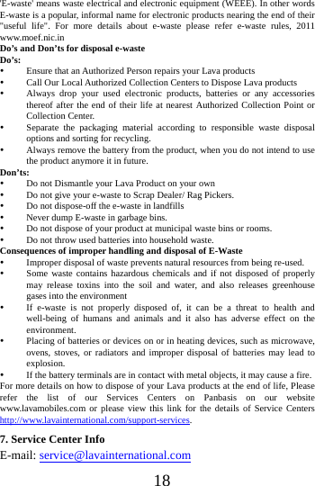   18 'E-waste' means waste electrical and electronic equipment (WEEE). In other words E-waste is a popular, informal name for electronic products nearing the end of their "useful life". For more details about e-waste please refer e-waste rules, 2011 www.moef.nic.in Do&rsquo;s and Don&rsquo;ts for disposal e-waste Do&rsquo;s:   Ensure that an Authorized Person repairs your Lava products    Call Our Local Authorized Collection Centers to Dispose Lava products    Always drop your used electronic products, batteries or any accessories thereof after the end of their life at nearest Authorized Collection Point or Collection Center.    Separate the packaging material according to responsible waste disposal options and sorting for recycling.    Always remove the battery from the product, when you do not intend to use the product anymore it in future.   Don&rsquo;ts:  Do not Dismantle your Lava Product on your own  Do not give your e-waste to Scrap Dealer/ Rag Pickers.    Do not dispose-off the e-waste in landfills    Never dump E-waste in garbage bins.    Do not dispose of your product at municipal waste bins or rooms.    Do not throw used batteries into household waste.   Consequences of improper handling and disposal of E-Waste  Improper disposal of waste prevents natural resources from being re-used.    Some waste contains hazardous chemicals and if not disposed of properly may release toxins into the soil and water, and also releases greenhouse gases into the environment    If e-waste is not properly disposed of, it can be a threat to health and well-being of humans and animals and it also has adverse effect on the environment.   Placing of batteries or devices on or in heating devices, such as microwave, ovens, stoves, or radiators and improper disposal of batteries may lead to explosion.   If the battery terminals are in contact with metal objects, it may cause a fire.   For more details on how to dispose of your Lava products at the end of life, Please refer the list of our Services Centers on Panbasis on our website www.lavamobiles.com or please view this link for the details of Service Centers http://www.lavainternational.com/support-services. 7. Service Center Info E-mail: service@lavainternational.com 
