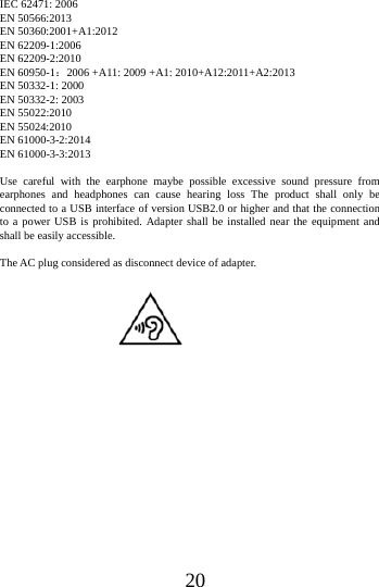 20IEC 62471: 2006 EN 50566:2013 EN 50360:2001+A1:2012 EN 62209-1:2006 EN 62209-2:2010 EN 60950-1：2006 +A11: 2009 +A1: 2010+A12:2011+A2:2013 EN 50332-1: 2000 EN 50332-2: 2003 EN 55022:2010   EN 55024:2010 EN 61000-3-2:2014 EN 61000-3-3:2013 Use careful with the earphone maybe possible excessive sound pressure from earphones and headphones can cause hearing loss The product shall only be connected to a USB interface of version USB2.0 or higher and that the connection to a power USB is prohibited. Adapter shall be installed near the equipment and shall be easily accessible.   The AC plug considered as disconnect device of adapter. 