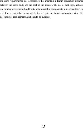    22 exposure requirements, use accessories that maintain a 10mm separation distance between the user's body and the back of the handset. The use of belt clips, holsters and similar accessories should not contain metallic components in its assembly. The use of accessories that do not satisfy these requirements may not comply with FCC RF exposure requirements, and should be avoided.  