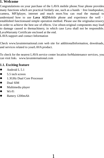    1 1. Welcome Congratulations on your purchase of the LAVA mobile phone.Your phone provides many functions which are practical fordaily use, such as a hands‐free loudspeaker, camera, MP3player, internet and much more.You can read the manual to understand how to use Lava A52Mobile phone and experience the well‐established functionsand simple operation method. Please use the originalaccessory in order to achieve the best use of effects. Use ofnon-original components may lead to damage caused to themachinery, in which case Lava shall not be responsible. LavaWarranty Certificate enclosed at the end. LAVA support and contact Information  Check www.lavainternational.com web site for additionalInformation, downloads, and services related to yourLAVA product.  To check for the nearest LAVA service center location forMaintenance services, you can visit link：www.lavainternational.com 1.1. Exciting feature  Android L 5.1  5.5 inch screen  1.3GHz Dual Core Processor  Dual SIM  Multimedia player  Wi-Fi  Battery 1200mAh             