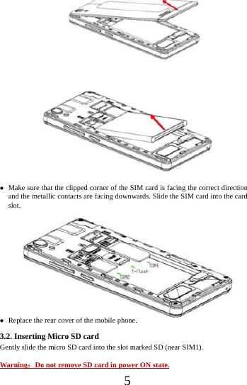    5                     Make sure that the clipped corner of the SIM card is facing the correct direction and the metallic contacts are facing downwards. Slide the SIM card into the card slot.              Replace the rear cover of the mobile phone. 3.2. Inserting Micro SD card Gently slide the micro SD card into the slot marked SD (near SIM1).  Warning：Do not remove SD card in power ON state. 