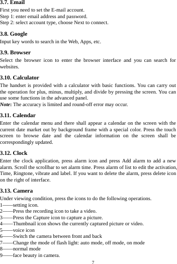    7         3.7. Email First you need to set the E-mail account. Step 1: enter email address and password.   Step 2: select account type, choose Next to connect. 3.8. Google Input key words to search in the Web, Apps, etc. 3.9. Browser Select the browser icon to enter the browser interface and you can search for websites. 3.10. Calculator The handset is provided with a calculator with basic functions. You can carry out the operation for plus, minus, multiply, and divide by pressing the screen. You can use some functions in the advanced panel. Note: The accuracy is limited and round-off error may occur. 3.11. Calendar Enter the calendar menu and there shall appear a calendar on the screen with the current date market out by background frame with a special color. Press the touch screen to browse date and the calendar information on the screen shall be correspondingly updated. 3.12. Clock Enter the clock application, press alarm icon and press Add alarm to add a new alarm. Scroll the scrollbar to set alarm time. Press alarm of list to edit the activation, Time, Ringtone, vibrate and label. If you want to delete the alarm, press delete icon on the right of interface. 3.13. Camera Under viewing condition, press the icons to do the following operations. 1&mdash;&mdash;setting icon. 2&mdash;&mdash;Press the recording icon to take a video. 3&mdash;&mdash;Press the Capture icon to capture a picture. 4&mdash;&mdash;Thumbnail icon shows the currently captured picture or video. 5&mdash;&mdash;voice icon 6&mdash;&mdash;Switch the camera between front and back 7&mdash;&mdash;Change the mode of flash light: auto mode, off mode, on mode 8&mdash;&mdash;normal mode 9&mdash;&mdash;face beauty in camera. 