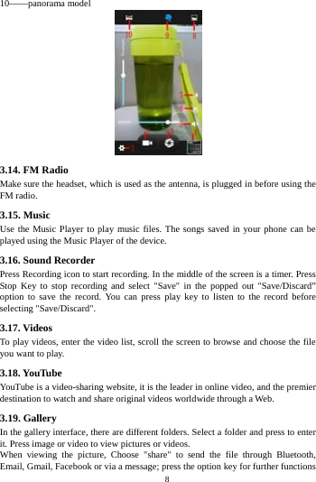    8         10&mdash;&mdash;panorama model  3.14. FM Radio Make sure the headset, which is used as the antenna, is plugged in before using the FM radio. 3.15. Music Use the Music Player to play music files. The songs saved in your phone can be played using the Music Player of the device. 3.16. Sound Recorder Press Recording icon to start recording. In the middle of the screen is a timer. Press Stop Key to stop recording and select "Save" in the popped out "Save/Discard&rdquo; option to save the record. You can press play key to listen to the record before selecting "Save/Discard". 3.17. Videos To play videos, enter the video list, scroll the screen to browse and choose the file you want to play. 3.18. YouTube YouTube is a video-sharing website, it is the leader in online video, and the premier destination to watch and share original videos worldwide through a Web. 3.19. Gallery In the gallery interface, there are different folders. Select a folder and press to enter it. Press image or video to view pictures or videos. When viewing the picture, Choose "share" to send the file through Bluetooth, Email, Gmail, Facebook or via a message; press the option key for further functions 