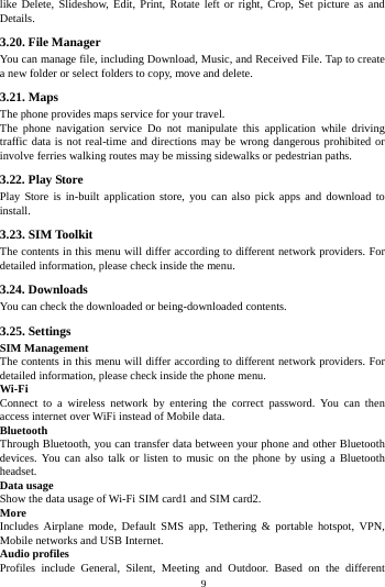    9         like Delete, Slideshow, Edit, Print, Rotate left or right, Crop, Set picture as and Details. 3.20. File Manager You can manage file, including Download, Music, and Received File. Tap to create a new folder or select folders to copy, move and delete. 3.21. Maps The phone provides maps service for your travel. The phone navigation service Do not manipulate this application while driving traffic data is not real-time and directions may be wrong dangerous prohibited or involve ferries walking routes may be missing sidewalks or pedestrian paths. 3.22. Play Store Play Store is in-built application store, you can also pick apps and download to install. 3.23. SIM Toolkit The contents in this menu will differ according to different network providers. For detailed information, please check inside the menu. 3.24. Downloads You can check the downloaded or being-downloaded contents. 3.25. Settings SIM Management The contents in this menu will differ according to different network providers. For detailed information, please check inside the phone menu. Wi-Fi Connect to a wireless network by entering the correct password. You can then access internet over WiFi instead of Mobile data. Bluetooth Through Bluetooth, you can transfer data between your phone and other Bluetooth devices. You can also talk or listen to music on the phone by using a Bluetooth headset. Data usage Show the data usage of Wi-Fi SIM card1 and SIM card2. More Includes Airplane mode, Default SMS app, Tethering &amp; portable hotspot, VPN, Mobile networks and USB Internet. Audio profiles Profiles include General, Silent, Meeting and Outdoor. Based on the different 