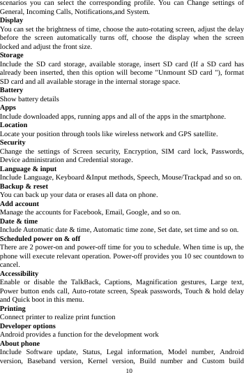    10         scenarios you can select the corresponding profile. You can Change settings of General, Incoming Calls, Notifications,and System. Display You can set the brightness of time, choose the auto-rotating screen, adjust the delay before the screen automatically turns off, choose the display when the screen locked and adjust the front size. Storage Include the SD card storage, available storage, insert SD card (If a SD card has already been inserted, then this option will become "Unmount SD card "), format SD card and all available storage in the internal storage space. Battery Show battery details Apps Include downloaded apps, running apps and all of the apps in the smartphone. Location  Locate your position through tools like wireless network and GPS satellite. Security Change the settings of Screen security, Encryption, SIM card lock, Passwords, Device administration and Credential storage. Language &amp; input Include Language, Keyboard &amp;Input methods, Speech, Mouse/Trackpad and so on. Backup &amp; reset You can back up your data or erases all data on phone. Add account Manage the accounts for Facebook, Email, Google, and so on. Date &amp; time Include Automatic date &amp; time, Automatic time zone, Set date, set time and so on. Scheduled power on &amp; off There are 2 power-on and power-off time for you to schedule. When time is up, the phone will execute relevant operation. Power-off provides you 10 sec countdown to cancel. Accessibility Enable or disable the TalkBack, Captions, Magnification gestures, Large text, Power button ends call, Auto-rotate screen, Speak passwords, Touch &amp; hold delay and Quick boot in this menu. Printing  Connect printer to realize print function Developer options Android provides a function for the development work About phone Include Software update, Status, Legal information, Model number, Android version, Baseband version, Kernel version, Build number and Custom build 