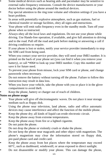    13          Some medical devices such as hearing aids and pacemaker may be sensitive to external radio frequency emissions. Consult the device manufacturers or your doctor before using the phone around the medical devices.  Pay special attention to the ring tone volume and vibration settings if you have a heart problem.  In areas with potentially explosive atmosphere, such as gas stations, fuel or chemical transfer or storage facilities, obey all signs and instructions.  Your phone will emit radio frequency even in the standby mode. Turn off your phone when so instructed.  Always obey all the local laws and regulations. Do not use your phone while driving. Use Hands-free operation, if available, and give full attention to driving and to the road. Pull off the road and park before making or answering a call if driving conditions so require.    If your phone is lost or stolen, notify your service provider immediately to stop the SIM card from being used.    When you contact your service provider, they will need your IMEI number. It is printed on the back of your phone set (you can find it when you remove your battery), or call *#06# to look up your IMEI number. Copy this number and save it for future need.  To prevent your phone from misuse, lock your SIM card or phone, and change passwords when necessary.  Do not remove the battery without turning off the phone. Failure to follow this instruction may result in data loss.  When you leave your vehicle, take the phone with you or place it in the glove compartment to avoid theft.  Keep the phone, battery or charger out of reach of children. Notes on phone usage  Your phone will give off electromagnetic waves. Do not place it near storage medium such as floppy disk.  Using the phone near television, land phone, radio and office automatic devices may cause interference and affect the function of the mobile phone.  Keep the phone dry; all kinds of liquid can erode electronic circuit.  Keep the phone away from extreme temperatures.  Keep the phone away from fire or a lighted cigarette.  Do not paint the phone.  Do not drop the phone or violently crush or shake the phone.  Do not keep the phone near magcards and other object with magnetism. The phone&rsquo;s magnetism may clear the information stored on floppy disk, pre-paid phone card and credit card.  Keep the phone away from hot places where the temperature may exceed 60C, such as dashboard, windowsill, or areas exposed to direct sunlight.  Do not disassemble or modify your phone. This can damage the phone, 