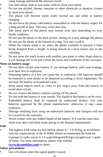    14         cause leakage and break the internal circuit.  Use only damp cloth or non-static cloth to clean your phone.    Do not use alcohol, thinner, benzene or other chemicals or abrasive cleaner to clean your phone.  The phone will become warm under normal use and while in battery charging.  Do not leave the phone with battery uninstalled or with the battery empty for a long period of time. This may cause data loss.  The metal parts of the phone may irritate your skin depending on your health condition.  Do not put the phone in the back pocket. Sitting on it may damage the phone. Do not put the phone at the bottom of a bag. You may crush it.  When the vibrate mode is on, place the phone carefully to prevent it from being dropped from a height or being moved to a heat source due to the vibrating.  Do not press the touch screen with needles, pen point or other sharp objects; it can damage the LCD and violate the terms and conditions of the warranty. Notes on battery usage  Do not short-circuit your battery. It can damage battery, and cause leakage, over heat, fire or explosion.  Disposing battery in a fire can cause fire or explosion. Old batteries should be returned to your dealer or be disposed according to local regulations. Do not treat the battery as household waste.  Keep metal objects (such as coins or key rings) away from the battery to avoid short circuit.  Do not remove the battery without turning off the phone.  Do not hold the battery in your mouth. The liquid of the battery can be toxic.  Embedded battery shall be replaced by authorized dealers. Use only batteries approved by the phone manufacturer; otherwise, it may cause explosion.   Damage resulting from using un-authorized batteries and chargers will not be covered by the warranty.  Avoid contact with any leaked liquid of the battery. If it touches your skin, wash your skin with fresh water and go to the hospital immediately. SAR  The highest SAR value for this mobile phone is < 1.6 W/Kg, in accordance with the requirements of the ICNIRP, which recommended the limit for exposure to radio waves is 1.6 watts/kilogram(W/kg) averaged over 1 gram of tissue. For more information, please visit website (www.lavamobiles.com) to query Safety precautions:  Use cell phone when the signal quality is good 
